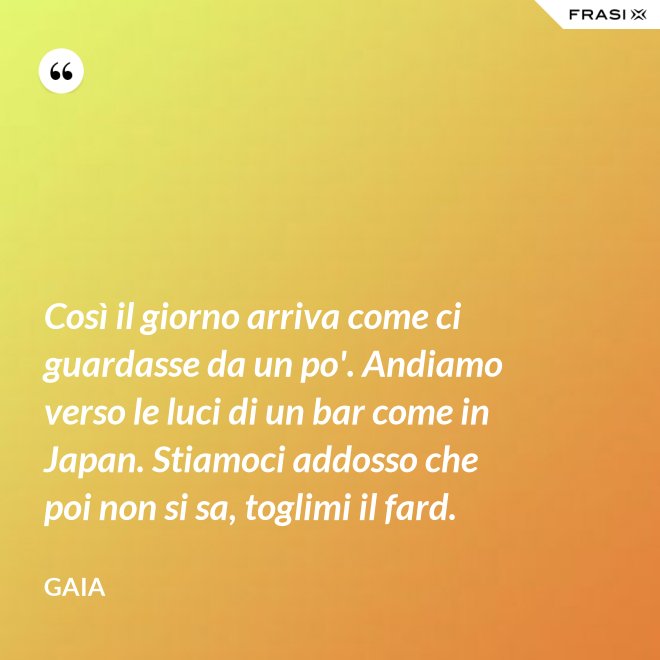 Così il giorno arriva come ci guardasse da un po'. Andiamo verso le luci di un bar come in Japan. Stiamoci addosso che poi non si sa, toglimi il fard. - Gaia