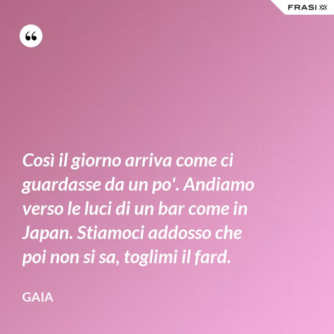 Così il giorno arriva come ci guardasse da un po'. Andiamo verso le luci di un bar come in Japan. Stiamoci addosso che poi non si sa, toglimi il fard. - Gaia