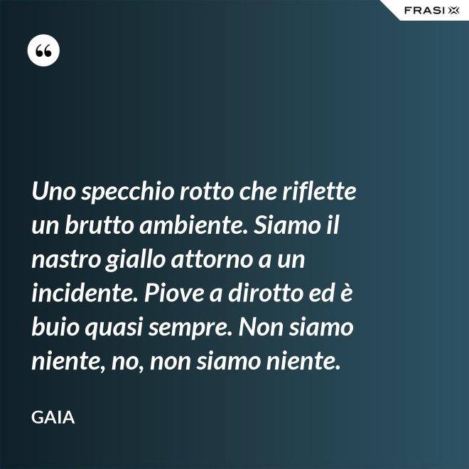 Uno specchio rotto che riflette un brutto ambiente. Siamo il nastro giallo attorno a un incidente. Piove a dirotto ed è buio quasi sempre. Non siamo niente, no, non siamo niente. - Gaia