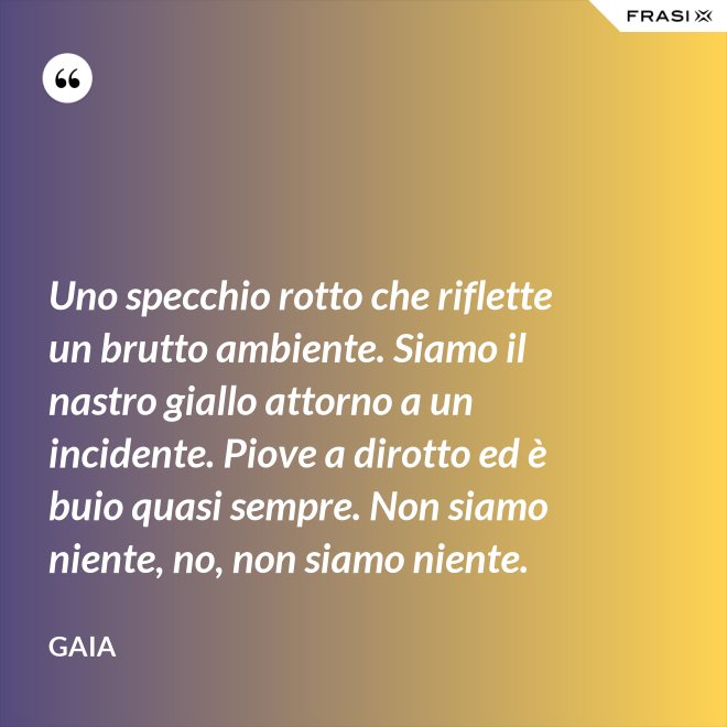 Uno specchio rotto che riflette un brutto ambiente. Siamo il nastro giallo attorno a un incidente. Piove a dirotto ed è buio quasi sempre. Non siamo niente, no, non siamo niente. - Gaia