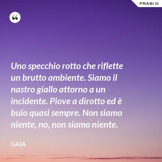Uno specchio rotto che riflette un brutto ambiente. Siamo il nastro giallo attorno a un incidente. Piove a dirotto ed è buio quasi sempre. Non siamo niente, no, non siamo niente. - Gaia