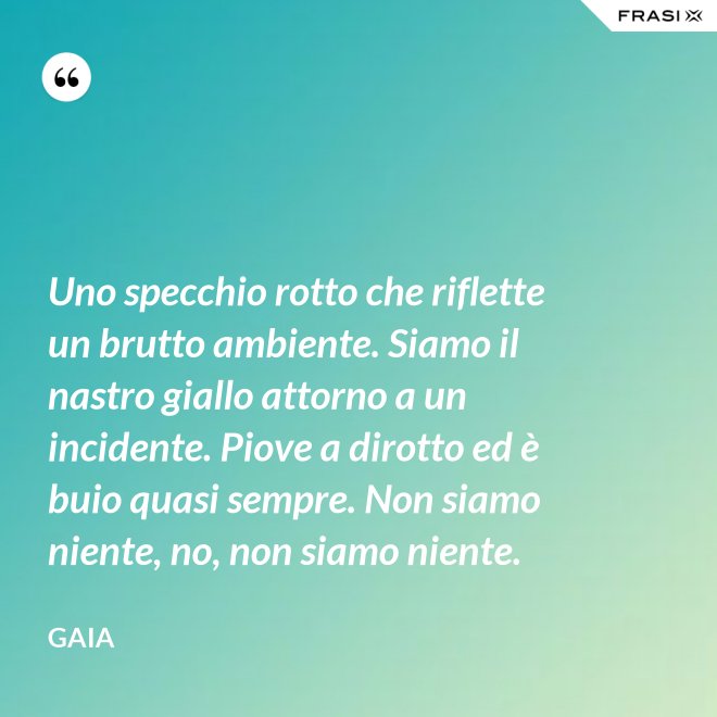 Uno specchio rotto che riflette un brutto ambiente. Siamo il nastro giallo attorno a un incidente. Piove a dirotto ed è buio quasi sempre. Non siamo niente, no, non siamo niente. - Gaia