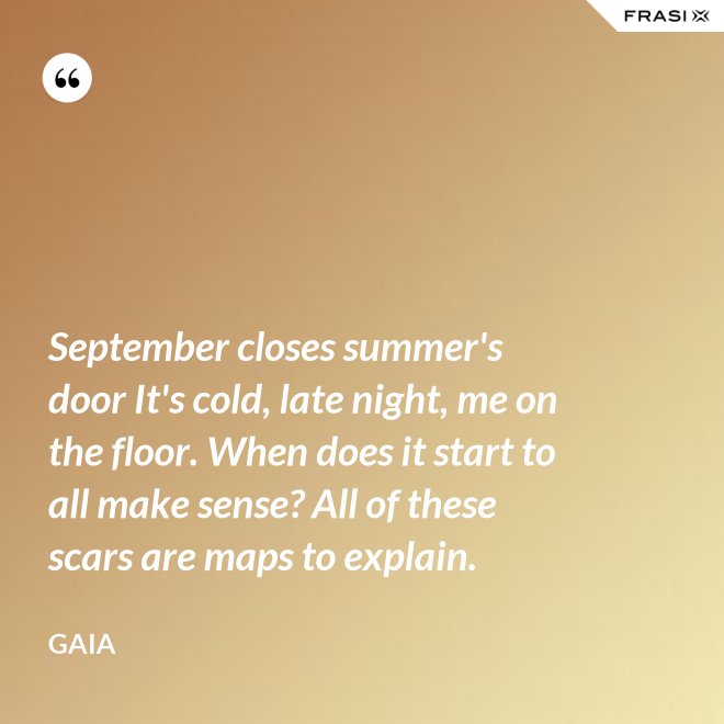 September closes summer's door It's cold, late night, me on the floor. When does it start to all make sense? All of these scars are maps to explain. - Gaia