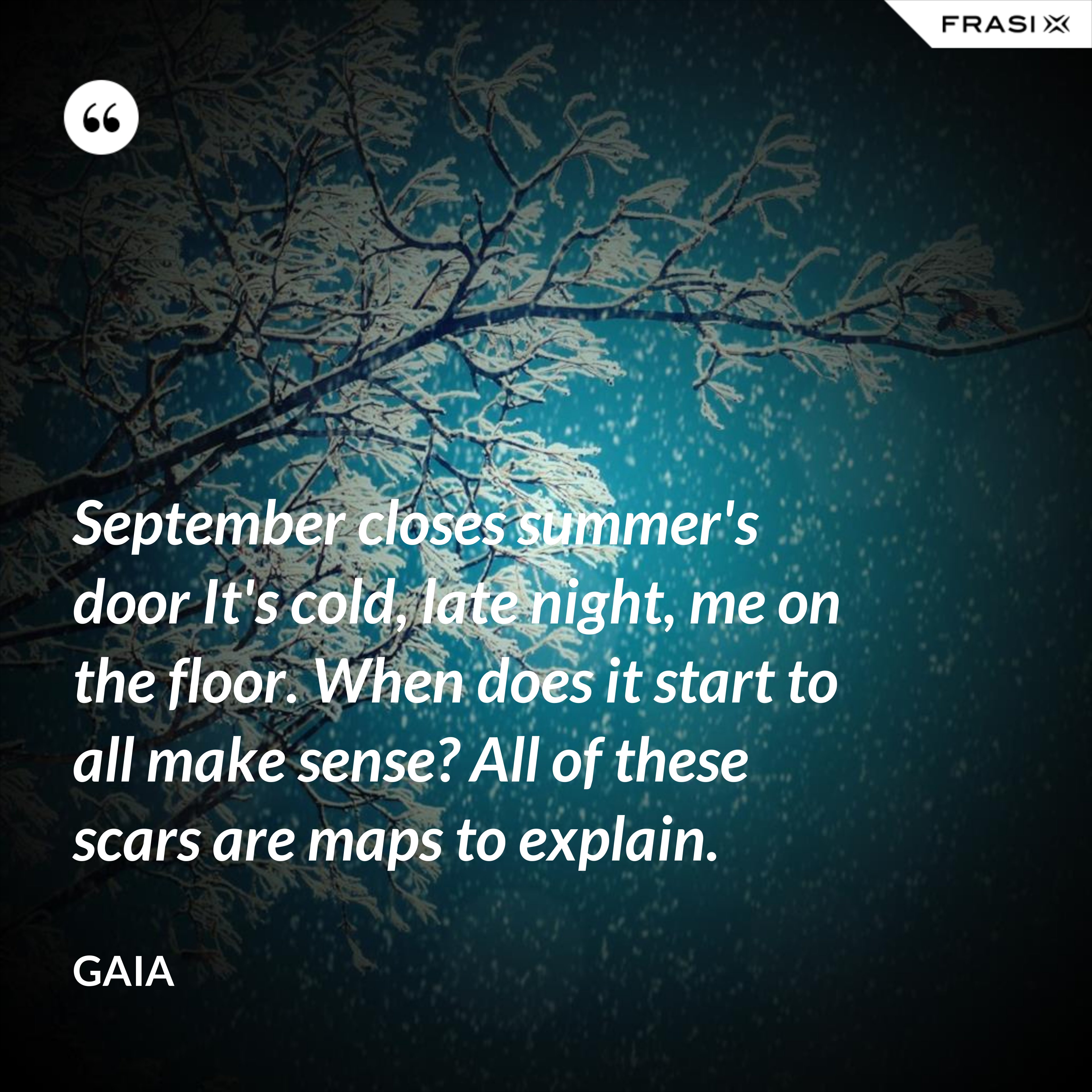 September closes summer's door It's cold, late night, me on the floor. When does it start to all make sense? All of these scars are maps to explain. - Gaia