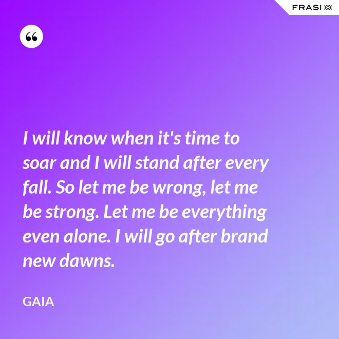 I will know when it's time to soar and I will stand after every fall. So let me be wrong, let me be strong. Let me be everything even alone. I will go after brand new dawns. - Gaia