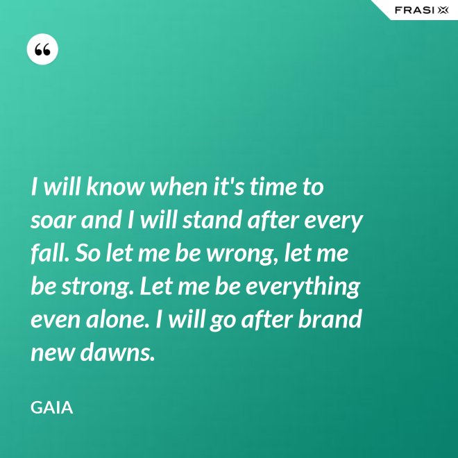 I will know when it's time to soar and I will stand after every fall. So let me be wrong, let me be strong. Let me be everything even alone. I will go after brand new dawns. - Gaia