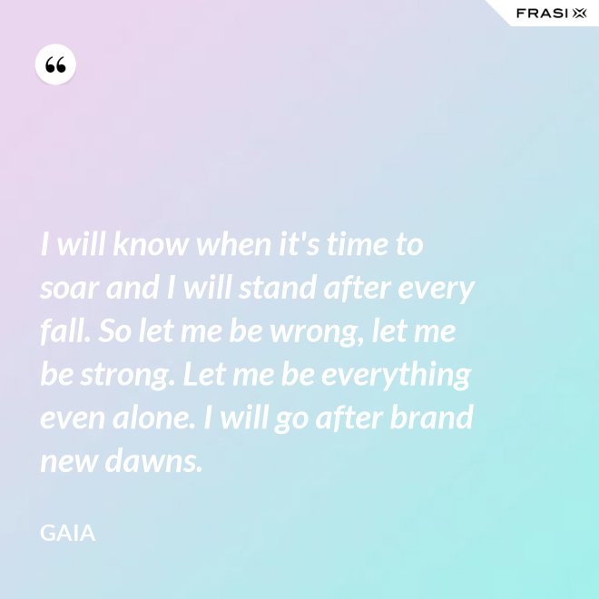 I will know when it's time to soar and I will stand after every fall. So let me be wrong, let me be strong. Let me be everything even alone. I will go after brand new dawns. - Gaia