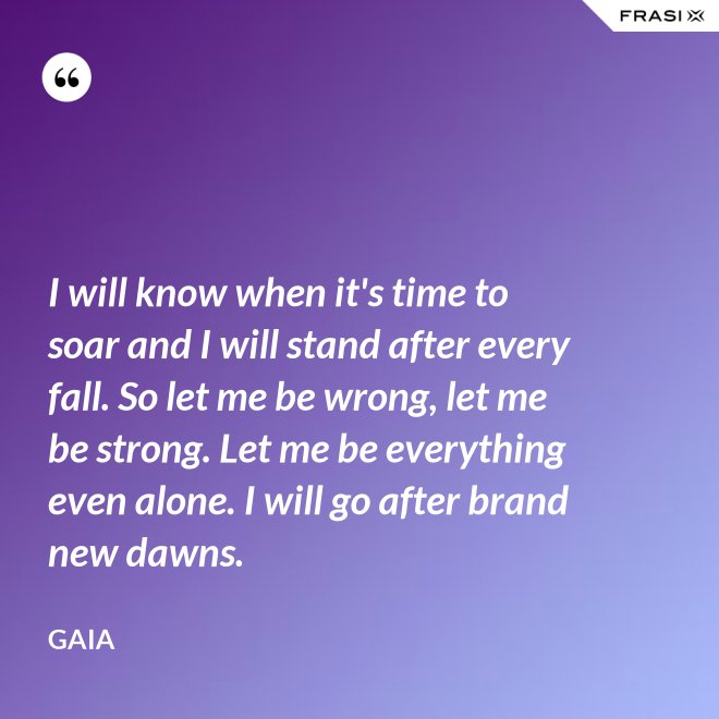 I will know when it's time to soar and I will stand after every fall. So let me be wrong, let me be strong. Let me be everything even alone. I will go after brand new dawns. - Gaia