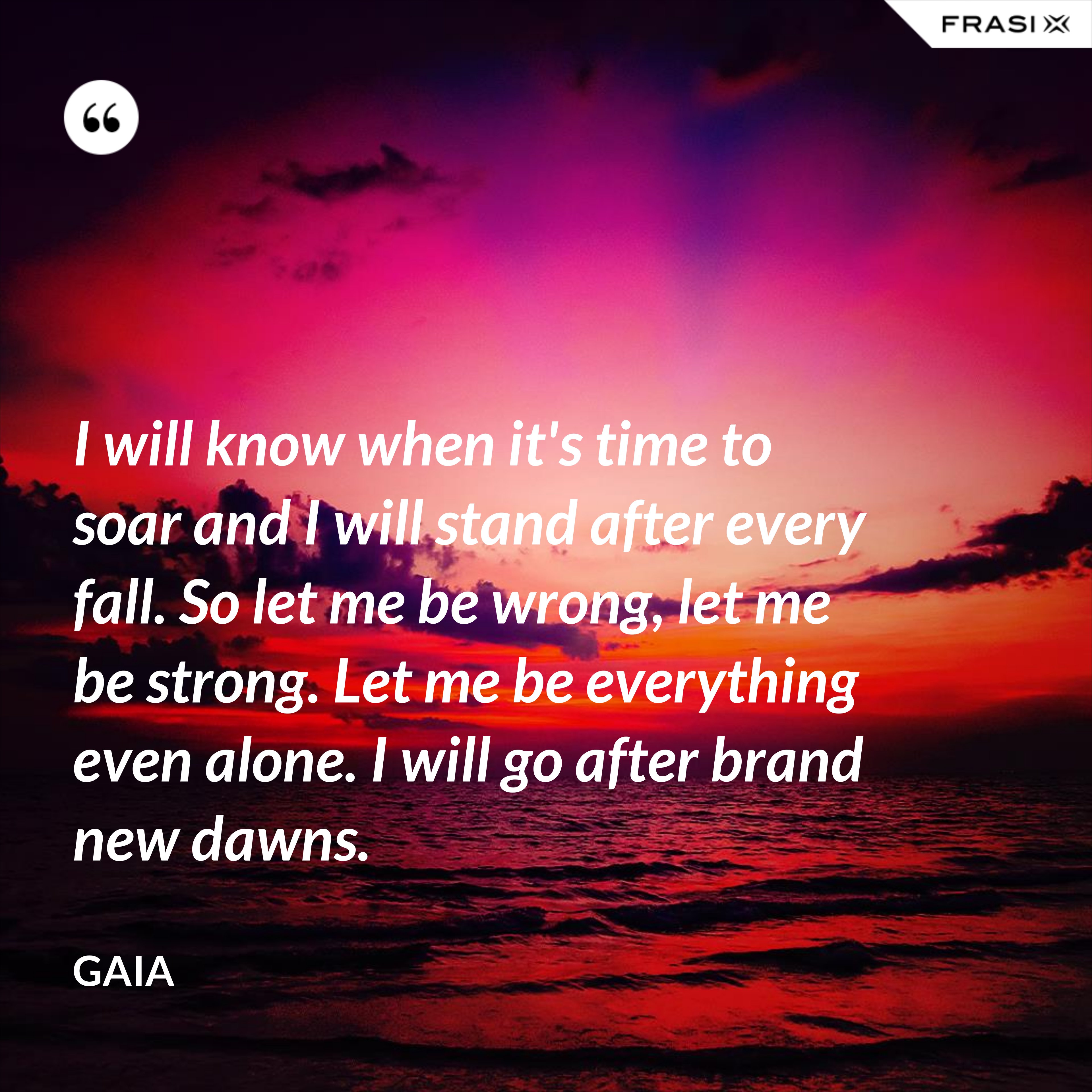 I will know when it's time to soar and I will stand after every fall. So let me be wrong, let me be strong. Let me be everything even alone. I will go after brand new dawns. - Gaia