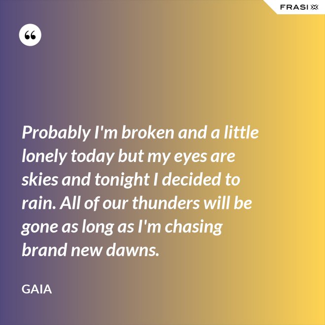 Probably I'm broken and a little lonely today but my eyes are skies and tonight I decided to rain. All of our thunders will be gone as long as I'm chasing brand new dawns. - Gaia