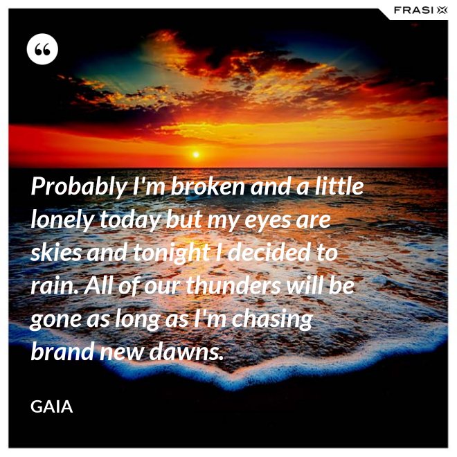 Probably I'm broken and a little lonely today but my eyes are skies and tonight I decided to rain. All of our thunders will be gone as long as I'm chasing brand new dawns. - Gaia
