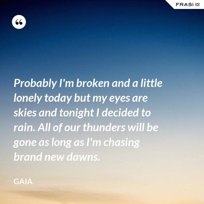 Probably I'm broken and a little lonely today but my eyes are skies and tonight I decided to rain. All of our thunders will be gone as long as I'm chasing brand new dawns. - Gaia
