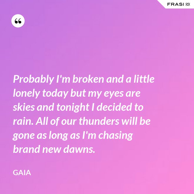 Probably I'm broken and a little lonely today but my eyes are skies and tonight I decided to rain. All of our thunders will be gone as long as I'm chasing brand new dawns. - Gaia