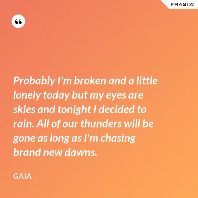 Probably I'm broken and a little lonely today but my eyes are skies and tonight I decided to rain. All of our thunders will be gone as long as I'm chasing brand new dawns. - Gaia