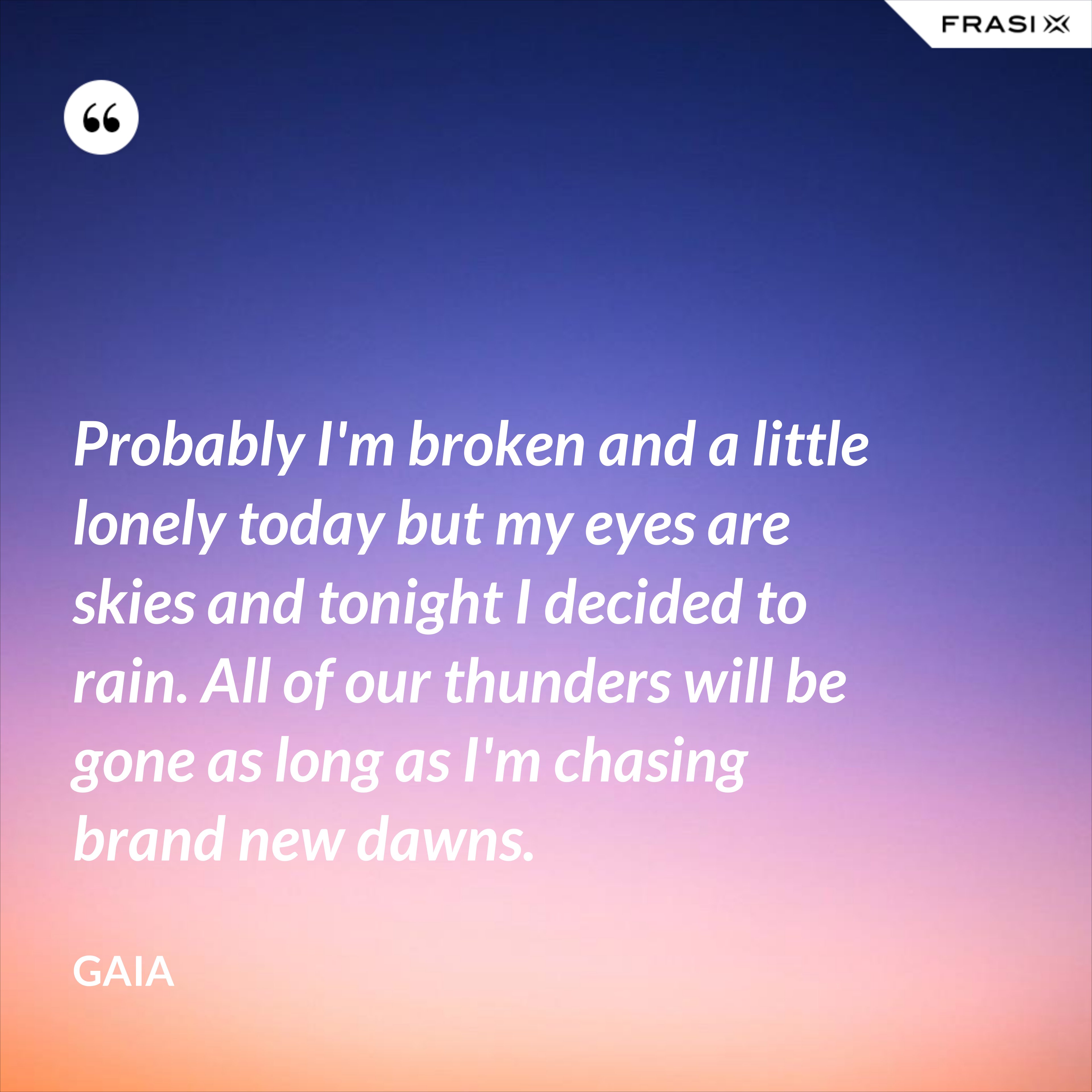 Probably I'm broken and a little lonely today but my eyes are skies and tonight I decided to rain. All of our thunders will be gone as long as I'm chasing brand new dawns. - Gaia