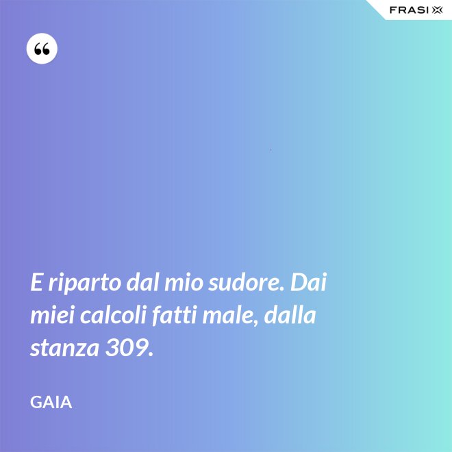 E riparto dal mio sudore. Dai miei calcoli fatti male, dalla stanza 309. - Gaia