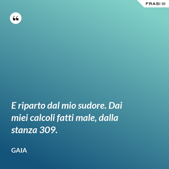 E riparto dal mio sudore. Dai miei calcoli fatti male, dalla stanza 309. - Gaia