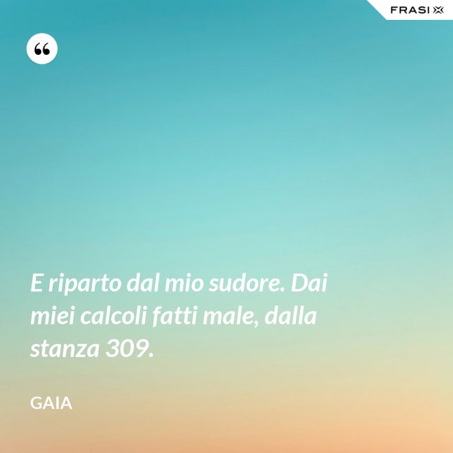 E riparto dal mio sudore. Dai miei calcoli fatti male, dalla stanza 309. - Gaia