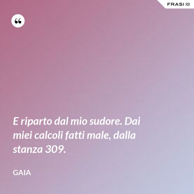 E riparto dal mio sudore. Dai miei calcoli fatti male, dalla stanza 309. - Gaia