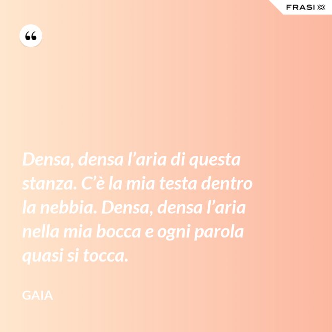 Densa, densa l’aria di questa stanza. C’è la mia testa dentro la nebbia. Densa, densa l’aria nella mia bocca e ogni parola quasi si tocca. - Gaia