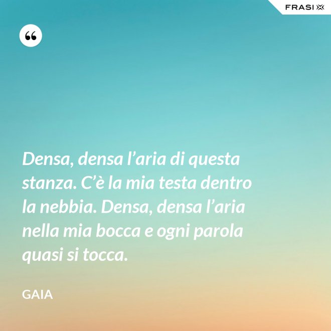 Densa, densa l’aria di questa stanza. C’è la mia testa dentro la nebbia. Densa, densa l’aria nella mia bocca e ogni parola quasi si tocca. - Gaia