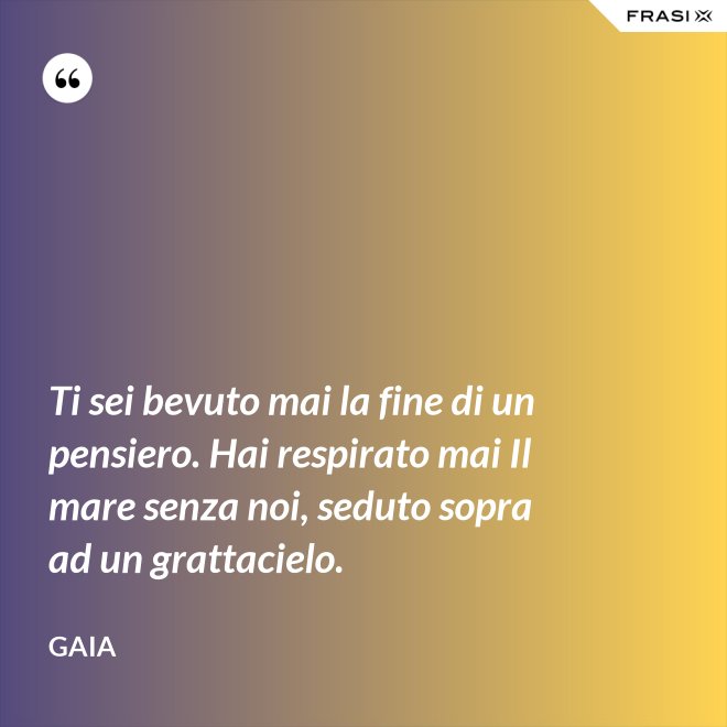 Ti sei bevuto mai la fine di un pensiero. Hai respirato mai Il mare senza noi, seduto sopra ad un grattacielo. - Gaia