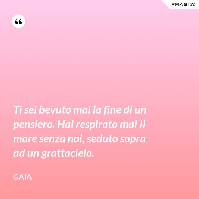 Ti sei bevuto mai la fine di un pensiero. Hai respirato mai Il mare senza noi, seduto sopra ad un grattacielo. - Gaia