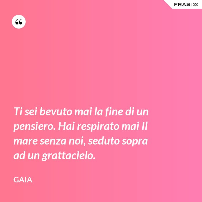 Ti sei bevuto mai la fine di un pensiero. Hai respirato mai Il mare senza noi, seduto sopra ad un grattacielo. - Gaia