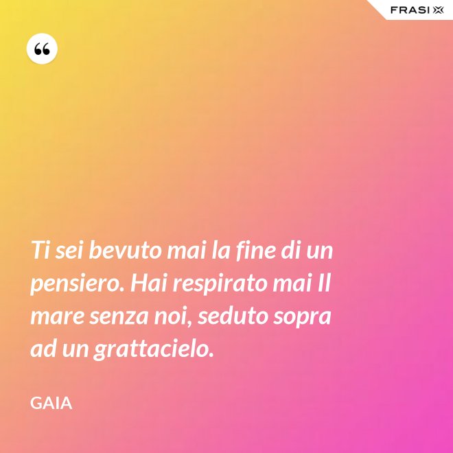 Ti sei bevuto mai la fine di un pensiero. Hai respirato mai Il mare senza noi, seduto sopra ad un grattacielo. - Gaia