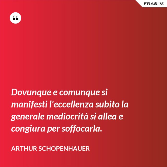 Dovunque e comunque si manifesti l'eccellenza subito la generale mediocrità si allea e congiura per soffocarla. - Arthur Schopenhauer