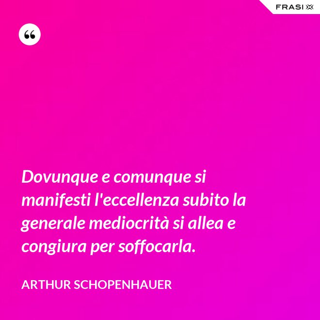 Dovunque e comunque si manifesti l'eccellenza subito la generale mediocrità si allea e congiura per soffocarla. - Arthur Schopenhauer