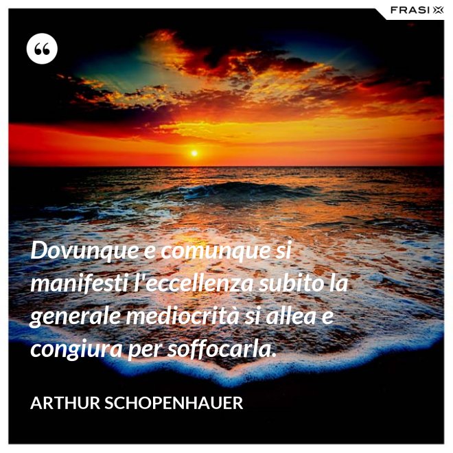 Dovunque e comunque si manifesti l'eccellenza subito la generale mediocrità si allea e congiura per soffocarla. - Arthur Schopenhauer