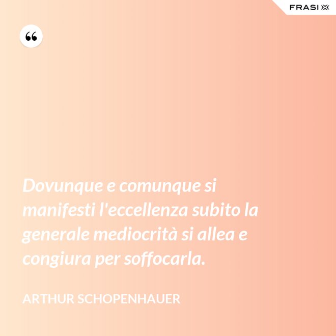 Dovunque e comunque si manifesti l'eccellenza subito la generale mediocrità si allea e congiura per soffocarla. - Arthur Schopenhauer