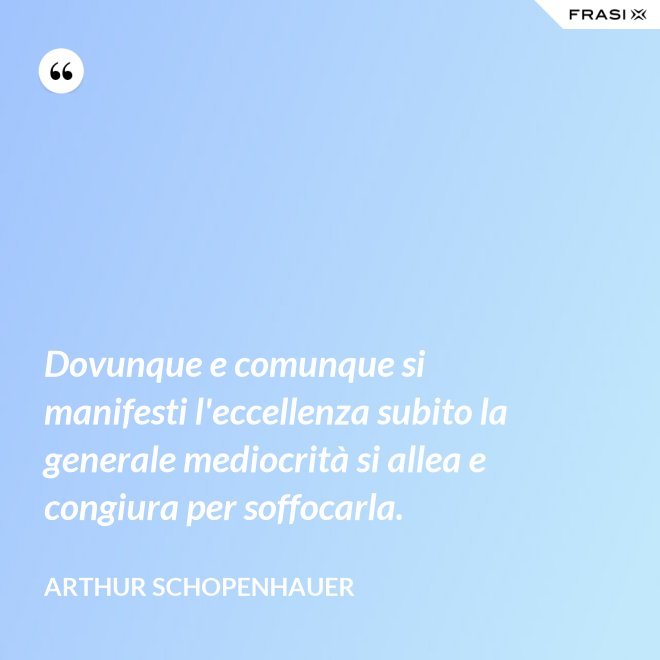 Dovunque e comunque si manifesti l'eccellenza subito la generale mediocrità si allea e congiura per soffocarla. - Arthur Schopenhauer