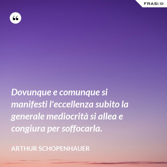 Dovunque e comunque si manifesti l'eccellenza subito la generale mediocrità si allea e congiura per soffocarla. - Arthur Schopenhauer