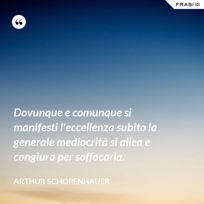 Dovunque e comunque si manifesti l'eccellenza subito la generale mediocrità si allea e congiura per soffocarla. - Arthur Schopenhauer