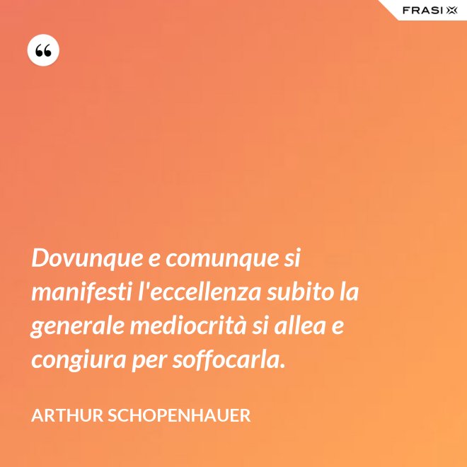 Dovunque e comunque si manifesti l'eccellenza subito la generale mediocrità si allea e congiura per soffocarla. - Arthur Schopenhauer