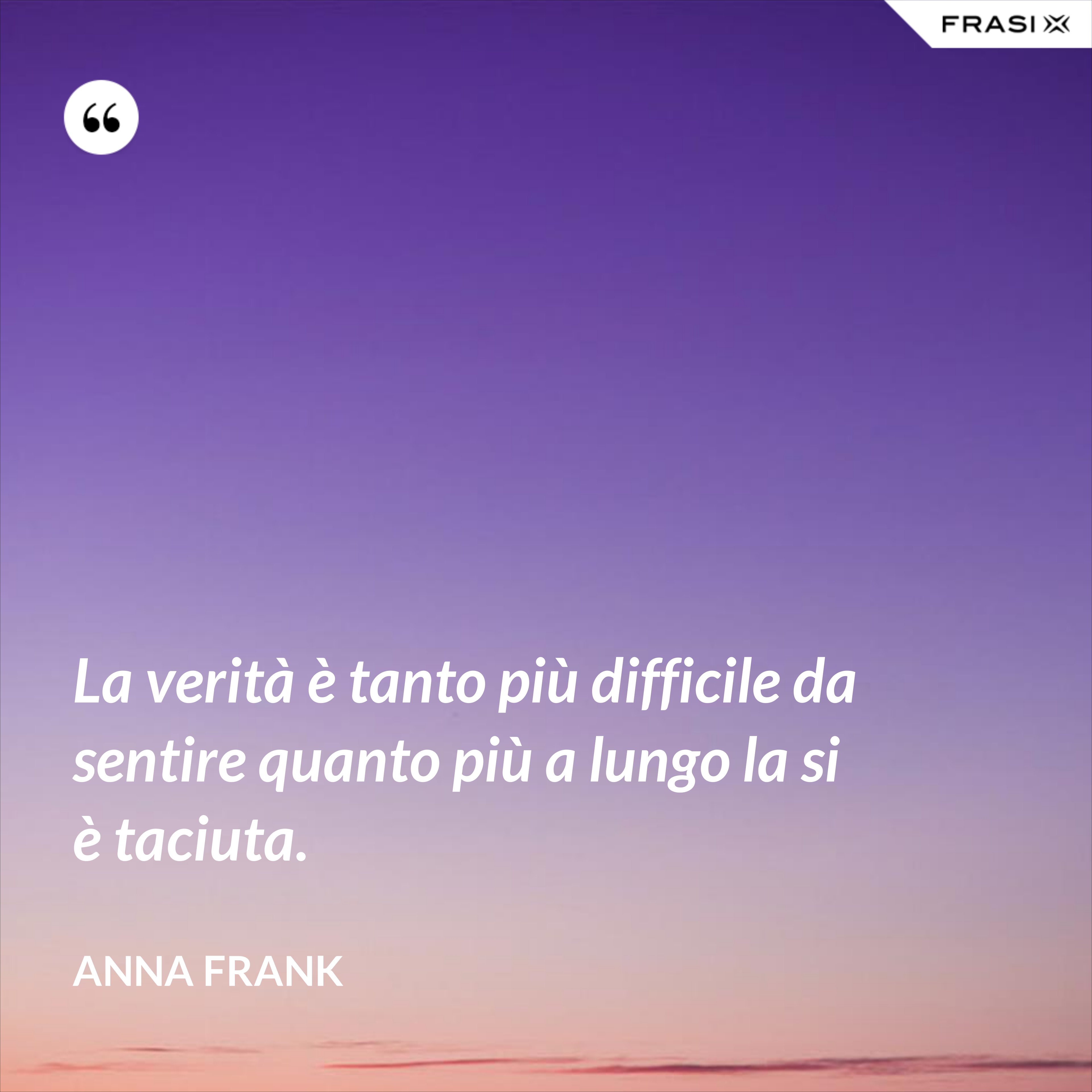 La verità è tanto più difficile da sentire quanto più a lungo la si è taciuta. - Anna Frank