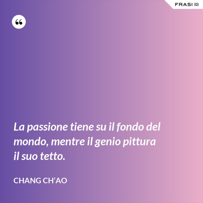 La passione tiene su il fondo del mondo, mentre il genio pittura il suo tetto. - Chang Ch’Ao