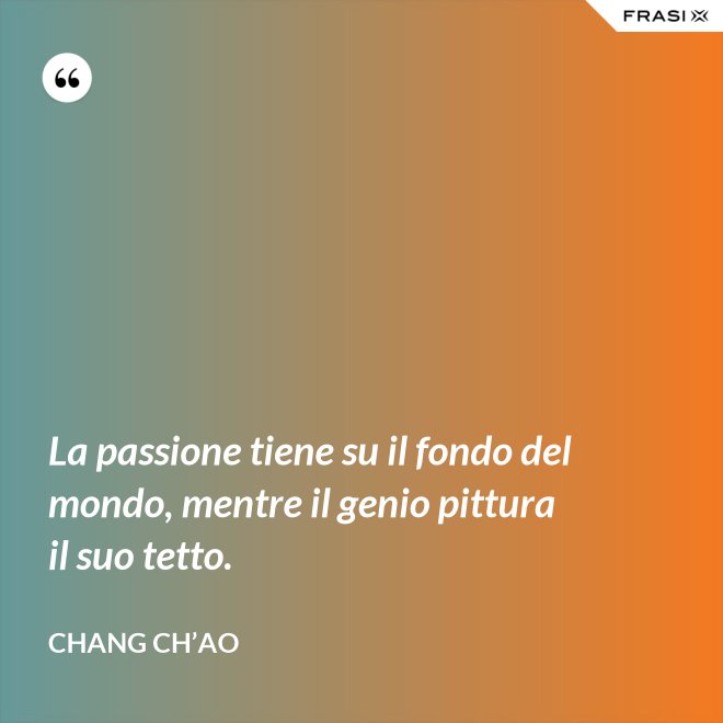 La passione tiene su il fondo del mondo, mentre il genio pittura il suo tetto. - Chang Ch’Ao