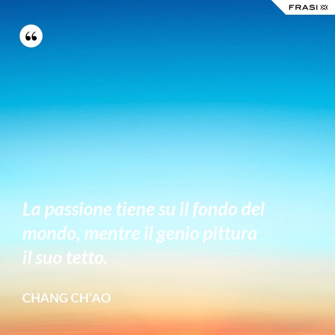 La passione tiene su il fondo del mondo, mentre il genio pittura il suo tetto. - Chang Ch’Ao