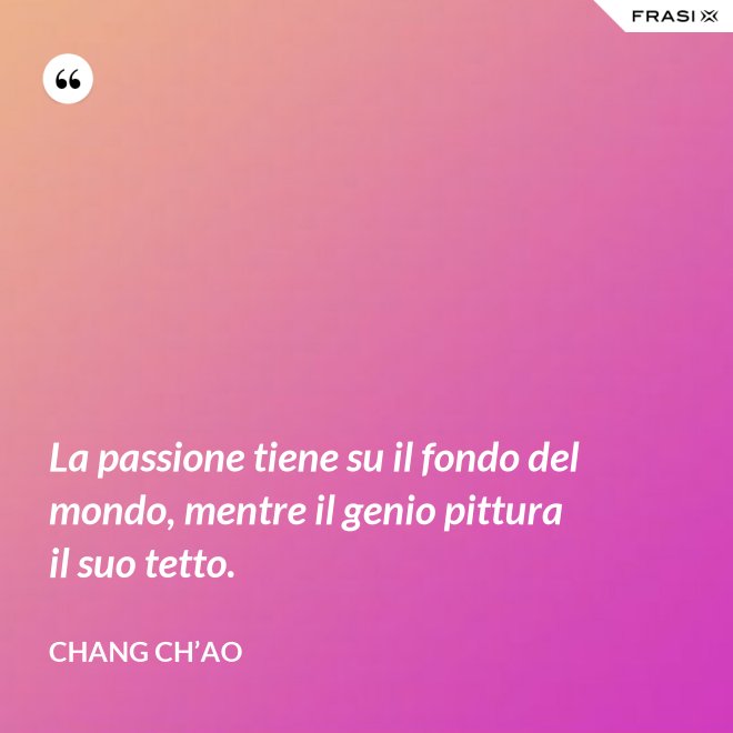 La passione tiene su il fondo del mondo, mentre il genio pittura il suo tetto. - Chang Ch’Ao