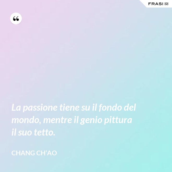 La passione tiene su il fondo del mondo, mentre il genio pittura il suo tetto. - Chang Ch’Ao