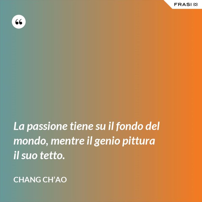 La passione tiene su il fondo del mondo, mentre il genio pittura il suo tetto. - Chang Ch’Ao