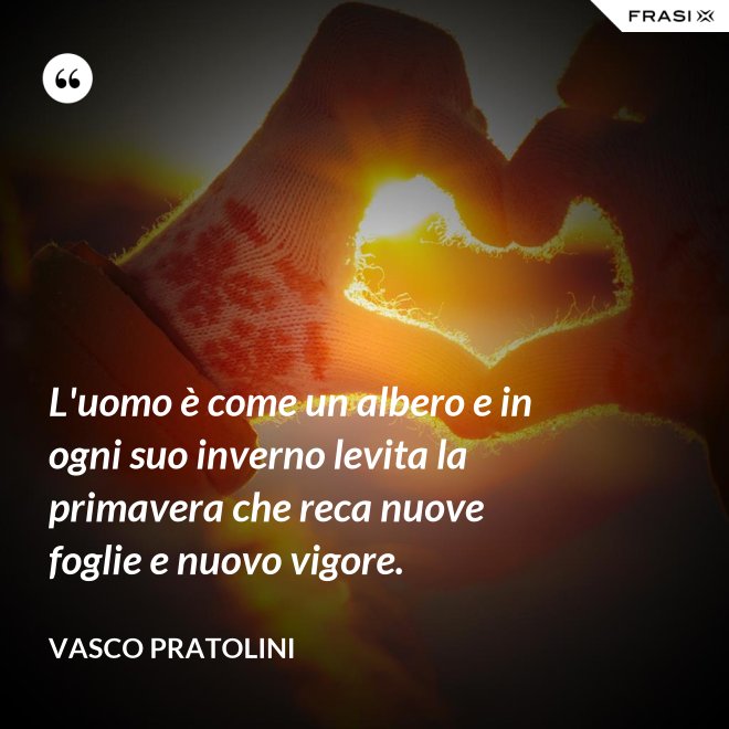 L'uomo è come un albero e in ogni suo inverno levita la primavera che reca nuove foglie e nuovo vigore. - Vasco Pratolini
