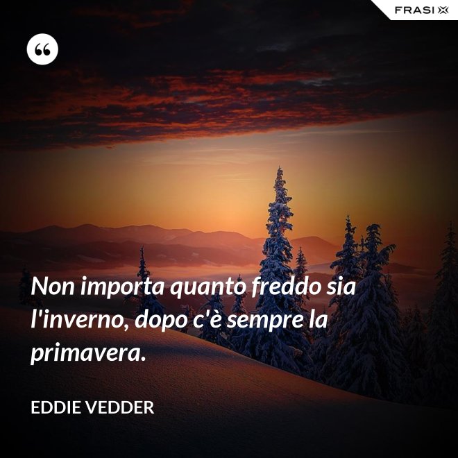 Non importa quanto freddo sia l'inverno, dopo c'è sempre la primavera. - Eddie Vedder