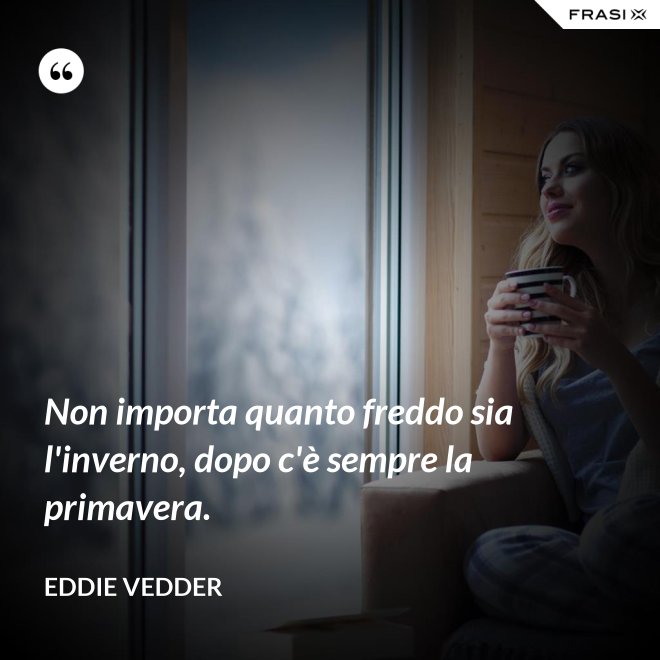 Non importa quanto freddo sia l'inverno, dopo c'è sempre la primavera. - Eddie Vedder
