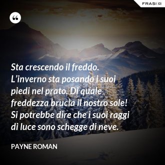 Sta crescendo il freddo. L’inverno sta posando i suoi piedi nel prato. Di quale freddezza brucia il nostro sole! Si potrebbe dire che i suoi raggi di luce sono schegge di neve. - Payne Roman