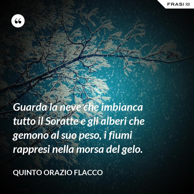 Guarda la neve che imbianca tutto il Soratte e gli alberi che gemono al suo peso, i fiumi rappresi nella morsa del gelo. - Quinto Orazio Flacco