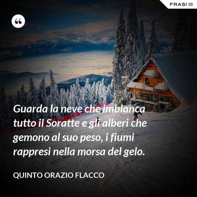 Guarda la neve che imbianca tutto il Soratte e gli alberi che gemono al suo peso, i fiumi rappresi nella morsa del gelo. - Quinto Orazio Flacco